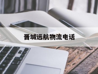 晋城远航物流电话(山西省晋城市高平市远航物流电话)